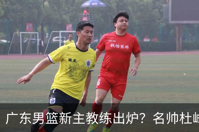 广东男篮新主教练出炉？名帅杜峰要下课？朱芳雨想邀请1人加盟！