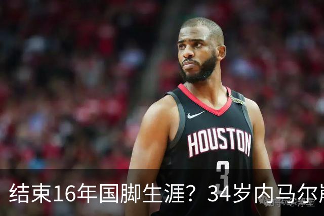 结束16年国脚生涯？34岁内马尔崩溃发声：我尽了全力！但一切都已结束